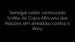 ​Senegal exibe contestado troféu da Copa Africana das Nações em amistoso contra o Peru 